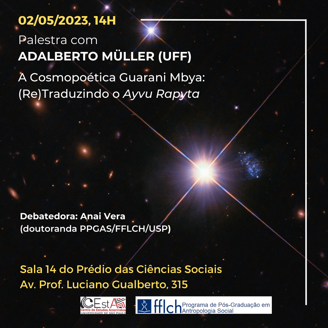 TALK WITH ADALBERTO MÜLLER GUARANI MBYA COSMOPOETICS: (RE)TRANSLATING AYVU RAPYTA  Discussor: Anai Vera (PPGAS/FFLCH/USP PhD student)  02/05/2023, 2 pm Room 14 of the Social Sciences Building Av. Prof. Luciano Gualberto, 315  https://www.youtube.com/watch?v=EggSifaVxYg  After an immersion in the study of some languages of the Tupi-Guarani family (particularly Mbyá, Guarani and Kaiowá), I propose a rhythmic and annotated retranslation of the Ayvu Rapyta, in addition to a study on its cosmopoetics. When speak